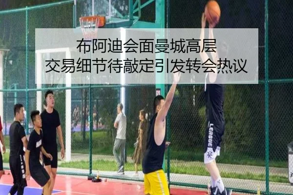 布阿迪会面曼城高层 交易细节待敲定引发转会热议